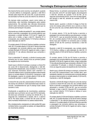 Tecnologia Eletropneumática Industrial
Parker Hannifin Ind. Com. Ltda.
Jacareí, SP - Brasil
145
Da mesma forma como ocorreu na solução A, quando
o circuito elétrico é energizado, apenas o relé K9 é
ativado pela chave fim de curso S4, a qual encontra-
se acionada no final do curso de retorno do cilindro A.
Os demais relés auxiliares, assim como todos os
solenóides, são mantidos desligados pela cadeia
estacionária. Os carretéis das válvulas direcionais
devem estar acionados para a esquerda para que os
cilindros permaneçam recuados.
Acionando-se o botão de partida S1, seu contato aberto
fecha e permite a passagem da corrente elétrica que
atravessa o contato fechado 11/12 de K7, ligado em
série com o botão, e liga o relé K1. Quando K1 é
energizado, seu contato aberto 11/14 fecha e efetua a
auto-retenção do relé K1.
O contato aberto 21/24 de K1 fecha e habilita o próximo
relé, K2. O contato aberto 31/34 de K1 fecha e permite
a passagem da corrente elétrica que atravessa o
contato fechado 31/32 de K3, ligado em série, e liga o
solenóide Y1 da válvula direcional que comanda o
cilindro A.
Com o solenóide Y1 ativado, o cilindro A avança pela
primeira vez no ciclo, dando início ao primeiro passo
da seqüência de movimentos.
Assim que o cilindro A começa a avançar, a chave fim
de curso S4 é desacionada, desligando o relé K9.
Quando K9 é desativado, seus contatos 11/14 e 21/24
que estavam fechados abrem sem interferir no
comando elétrico pois a corrente já estava interrompida
tanto no contato aberto 21/24 de K3, mantendo o relé
K4 desligado, quanto no contato aberto 21/24 de K6,
mantendo também o relé K7 desativado.
A chave fim de curso S2, posicionada no final do curso
de avanço do cilindro A, será acionada duas vezes no
circuito, considerando-se que A avança duas vezes
durante o ciclo.
Analisando a seqüência de movimentos, podemos
perceber que a primeira vez em que S2 for acionada,
ela terá que comandar o avanço do cilindro B e, na
segunda vez, exatamente o oposto, isto é, o retorno
de B. Por essa razão, a chave fim de curso S2 não
será montada diretamente na cadeia estacionária.
Ela, simplesmente, energizará um relé auxiliar K8 cujos
contatos farão a sua parte na cadeia, em dependência
do movimento anterior.
Dessa forma, no primeiro acionamento da chave fim
de curso S2, como K1 vai estar ligado, ela energizará
o relé K2, através do contato 11/14 de K8. Já no
segundo acionamento de S2, como K4 vai estar ligado,
ela ativará o relé K5, através do contato 21/24 do
mesmo K8.
Sendo assim, quando o cilindro A chega no final do
curso de avanço pela primeira vez e aciona a chave
fim de curso S2, seu contato aberto fecha e liga o relé
K8.
O contato aberto 11/14 de K8 fecha e permite a
passagem da corrente elétrica que atravessa o contato
21/24 de K1, que se encontra fechado, e liga o relé
K2. Já o contato aberto 21/24 do mesmo K8 também
fecha mas sem interferir no comando pois o contato
aberto 21/24 de K4 continua mantendo o relé K5
desligado.
Quando o relé K2 é energizado, seu contato aberto
11/14 fecha e efetua a auto-retenção do relé K2. O
contato aberto 21/24 de K2 fecha e habilita o próximo
relé, K3.
O contato aberto 31/34 de K2 fecha e permite a
passagem da corrente elétrica que atravessa o contato
fechado 31/32 de K5, ligado em série, e liga o solenóide
Y3 da válvula direcional que comanda o cilindro B. Com
o solenóide Y3 ativado, o cilindro B avança, dando
início ao segundo passo da seqüência de movimentos.
Assim que o cilindro B começa a avançar, a chave fim
de curso S5 é desacionada e seu contato abre, sem
entretanto interferir no comando pois a corrente elétrica
já estava interrompida no contato aberto 21/24 de K5,
mantendo o relé K6 desligado.
Quando o cilindro B chega no final do curso de avanço
e aciona a chave fim de curso S3, seu contato aberto
fecha e permite a passagem da corrente elétrica que
atravessa o contato 21/24 de K2, que se encontra
fechado, e liga o relé K3. Quando K3 é energizado,
seu contato aberto 11/14 fecha e efetua a auto-
retenção do relé K3.
O contato aberto 21/24 de K3 fecha e habilita o próximo
relé, K4. O contato fechado 31/32 de K3 abre e desliga
o solenóide Y1 da válvula direcional que comanda o
cilindroA. O contato aberto 41/44 de K3 fecha e permita
a passagem da corrente elétrica que atravessa o
contato fechado 41/42 de K4, ligado em série, e liga o
solenóide Y2.
 