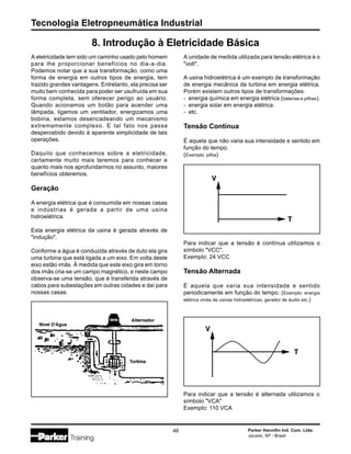 Tecnologia Eletropneumática Industrial
46 Parker Hannifin Ind. Com. Ltda.
Jacareí, SP - Brasil
A eletricidade tem sido um caminho usado pelo homem
para lhe proporcionar benefícios no dia-a-dia.
Podemos notar que a sua transformação, como uma
forma de energia em outros tipos de energia, tem
trazido grandes vantagens. Entretanto, ela precisa ser
muito bem conhecida para poder ser usufruída em sua
forma completa, sem oferecer perigo ao usuário.
Quando acionamos um botão para acender uma
lâmpada, ligamos um ventilador, energizamos uma
bobina, estamos desencadeando um mecanismo
extremamente complexo. E tal fato nos passa
despercebido devido à aparente simplicidade de tais
operações.
Daquilo que conhecemos sobre a eletricidade,
certamente muito mais teremos para conhecer e
quanto mais nos aprofundarmos no assunto, maiores
benefícios obteremos.
Geração
A energia elétrica que é consumida em nossas casas
e indústrias é gerada a partir de uma usina
hidroelétrica.
Esta energia elétrica da usina é gerada através de
"indução".
Conforme a água é conduzida através de duto ela gira
uma turbina que está ligada a um eixo. Em volta deste
eixo estão imãs. À medida que este eixo gira em torno
dos imãs cria-se um campo magnético, e neste campo
observa-se uma tensão, que é transferida através de
cabos para subestações em outras cidades e daí para
nossas casas.
8. Introdução à Eletricidade Básica
A unidade de medida utilizada para tensão elétrica é o
"volt".
A usina hidroelétrica é um exemplo de transformação
de energia mecânica da turbina em energia elétrica.
Porém existem outros tipos de transformações:
- energia química em energia elétrica (baterias e pilhas).
- energia solar em energia elétrica.
- etc.
Tensão Contínua
É aquela que não varia sua intensidade e sentido em
função do tempo.
(Exemplo: pilha)
Para indicar que a tensão é contínua utilizamos o
símbolo "VCC".
Exemplo: 24 VCC
Tensão Alternada
É aquela que varia sua intensidade e sentido
periodicamente em função do tempo. (Exemplo: energia
elétrica vinda de usinas hidroelétricas, gerador de áudio etc.)
Para indicar que a tensão é alternada utilizamos o
símbolo "VCA"
Exemplo: 110 VCA
 