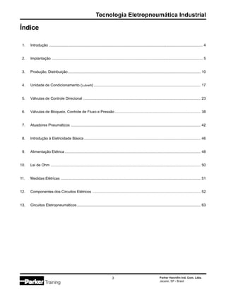 Tecnologia Eletropneumática Industrial
Parker Hannifin Ind. Com. Ltda.
Jacareí, SP - Brasil
3
Índice
1. Introdução ...................................................................................................................................................... 4
2. Implantação ................................................................................................................................................... 5
3. Produção, Distribuição................................................................................................................................. 10
4. Unidade de Condicionamento (Lubrefil) ........................................................................................................ 17
5. Válvulas de Controle Direcional .................................................................................................................. 23
6. Válvulas de Bloqueio, Controle de Fluxo e Pressão ................................................................................... 38
7. Atuadores Pneumáticos .............................................................................................................................. 42
8. Introdução à Eletricidade Básica ................................................................................................................. 46
9. Alimentação Elétrica .................................................................................................................................... 48
10. Lei de Ohm .................................................................................................................................................. 50
11. Medidas Elétricas ........................................................................................................................................ 51
12. Componentes dos Circuitos Elétricos ......................................................................................................... 52
13. Circuitos Eletropneumáticos ........................................................................................................................ 63
 
