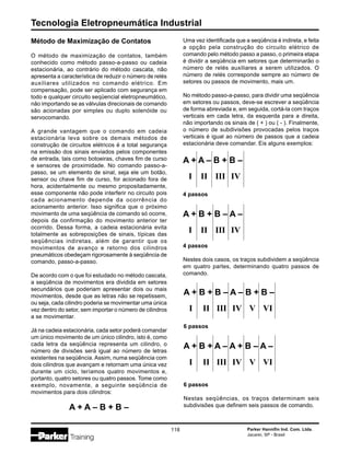 Tecnologia Eletropneumática Industrial
118 Parker Hannifin Ind. Com. Ltda.
Jacareí, SP - Brasil
Método de Maximização de Contatos
O método de maximização de contatos, também
conhecido como método passo-a-passo ou cadeia
estacionária, ao contrário do método cascata, não
apresenta a característica de reduzir o número de relés
auxiliares utilizados no comando elétrico. Em
compensação, pode ser aplicado com segurança em
todo e qualquer circuito seqüencial eletropneumático,
não importando se as válvulas direcionais de comando
são acionadas por simples ou duplo solenóide ou
servocomando.
A grande vantagem que o comando em cadeia
estacionária leva sobre os demais métodos de
construção de circuitos elétricos é a total segurança
na emissão dos sinais enviados pelos componentes
de entrada, tais como botoeiras, chaves fim de curso
e sensores de proximidade. No comando passo-a-
passo, se um elemento de sinal, seja ele um botão,
sensor ou chave fim de curso, for acionado fora de
hora, acidentalmente ou mesmo propositadamente,
esse componente não pode interferir no circuito pois
cada acionamento depende da ocorrência do
acionamento anterior. Isso significa que o próximo
movimento de uma seqüência de comando só ocorre,
depois da confirmação do movimento anterior ter
ocorrido. Dessa forma, a cadeia estacionária evita
totalmente as sobreposições de sinais, típicas das
seqüências indiretas, além de garantir que os
movimentos de avanço e retorno dos cilindros
pneumáticos obedeçam rigorosamente à seqüência de
comando, passo-a-passo.
De acordo com o que foi estudado no método cascata,
a seqüência de movimentos era dividida em setores
secundários que poderiam apresentar dois ou mais
movimentos, desde que as letras não se repetissem,
ou seja, cada cilindro poderia se movimentar uma única
vez dentro do setor, sem importar o número de cilindros
a se movimentar.
Já na cadeia estacionária, cada setor poderá comandar
um único movimento de um único cilindro, isto é, como
cada letra da seqüência representa um cilindro, o
número de divisões será igual ao número de letras
existentes na seqüência. Assim, numa seqüência com
dois cilindros que avançam e retornam uma única vez
durante um ciclo, teríamos quatro movimentos e,
portanto, quatro setores ou quatro passos. Tome como
exemplo, novamente, a seguinte seqüência de
movimentos para dois cilindros:
A + A – B + B –
Uma vez identificada que a seqüência é indireta, e feita
a opção pela construção do circuito elétrico de
comando pelo método passo a passo, o primeira etapa
é dividir a seqüência em setores que determinarão o
número de relés auxiliares a serem utilizados. O
número de relés corresponde sempre ao número de
setores ou passos de movimento, mais um.
No método passo-a-passo, para dividir uma seqüência
em setores ou passos, deve-se escrever a seqüência
de forma abreviada e, em seguida, cortá-la com traços
verticais em cada letra, da esquerda para a direita,
não importando os sinais de ( + ) ou ( - ). Finalmente,
o número de subdivisões provocadas pelos traços
verticais é igual ao número de passos que a cadeia
estacionária deve comandar. Eis alguns exemplos:
A + A – B + B –
I II III IV
4 passos
A + B + B – A –
I II III IV
4 passos
Nestes dois casos, os traços subdividem a seqüência
em quatro partes, determinando quatro passos de
comando.
A + B + B – A – B + B –
I II III IV V VI
6 passos
A + B + A – A + B – A –
I II III IV V VI
6 passos
Nestas seqüências, os traços determinam seis
subdivisões que definem seis passos de comando.
 