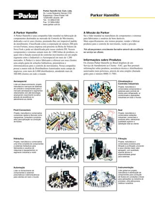 A Parker Hannifin
A Parker Hannifin é uma companhia líder mundial na fabricação de
componentes destinados ao mercado de Controle do Movimento,
dedicada a servir seus clientes, prestando-lhes um impecável padrão
de atendimento. Classificada como a corporação de número 200 pela
revista Fortune, nossa empresa está presente na Bolsa de Valores de
Nova York e pode ser identificada pelo nosso símbolo PH. Nossos
componentes e sistemas somam mais de 1.000 linhas de produtos, os
quais têm a função essencial de controlar movimentos em um amplo
segmento entre o Industrial e o Aeroespacial em mais de 1.200
mercados. A Parker é o único fabricante a oferecer aos seus clientes
uma ampla gama de soluções hidráulicas, pneumáticas e
eletromecânicas para o controle de movimentos. Nossa companhia
possui a maior rede de Distribuidores Autorizados neste campo de
negócios, com mais de 6.000 distribuidores, atendendo mais de
300.000 clientes em todo o mundo.
Parker Hannifin Ind. Com. Ltda.
Av. Lucas Nogueira Garcez 2181
Esperança Caixa Postal 148
12325-900 Jacareí, SP
Tel.: 12 3954-5100
Fax: 12 3954-5262
www.parker.com.br
Parker Hannifin
A Missão da Parker
Ser o líder mundial na manufatura de componentes e sistemas
para fabricantes e usuários de bens duráveis.
Mais especificamente, nós iremos projetar, vender e fabricar
produtos para o controle do movimento, vazão e pressão.
Nós alcançaremos crescimento lucrativo através da excelência
no serviço ao cliente.
Informações sobre Produtos
Os clientes Parker Hannifin no Brasil dispõem de um
Serviço de Atendimento ao Cliente - SAC, que lhes prestará
informações sobre produtos, assistência técnica e distribuidores
autorizados mais próximos, através de uma simples chamada
grátis para o número 0800-11-7001.
Climatização e
Controles Industriais
Projeta, manufatura e
comercializa componentes e
sistemas para controle de
fluidos para refrigeração, ar
condicionado e aplicações
industriais em todo o mundo.
Seal
Projeta, manufatura e
comercializa vedações
industriais, comerciais e
produtos afins, oferecendo
qualidade superior e
satisfação total ao cliente.
Filtração
Projeta, manufatura e
comercializa produtos para
filtração e purificação, provendo
a seus clientes maior valor
agregado, com qualidade,
suporte técnico e
disponibilidade global
para sistemas.
Instrumentação
Líder global em projeto,
manufatura e distribuição de
componentes para condução
de fluidos em condições críticas
para aplicações na indústria de
processo, ultra-alta-pureza,
médica e analítica.
Aeroespacial
Líder em desenvolvimento, projeto,
manufatura e serviços de sistemas
de controle e componentes para o
mercado aeroespacial e segmentos
relacionados com alta tecnologia,
alcançando crescimento lucrativo
através de excelência no
atendimento ao cliente.
Fluid Connectors
Projeta, manufatura e comercializa
conectores rígidos e flexíveis como
mangueiras, conexões e produtos
afins para aplicação na condução
de fluidos.
Hidráulica
Projeta, manufatura e comercializa
uma linha completa de componentes
e sistemas hidráulicos para
fabricantes e usuários de
máquinas e equipamentos no
segmento industrial e mobil.
Automação
Líder no fornecimento de
componentes e sistemas
pneumáticos e eletromecânicos
para clientes em todo o mundo.
 