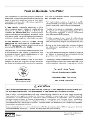Parker Hannifin Ind. Com. Ltda.
Jacareí, SP - Brasil
Pense em Qualidade, Pense Parker
Você pode ter certeza de que sendo certificada pela ISO
9001 e QS-9000, a Parker:
- Tem implementado um sistema de garantia de qualida-
de documentado, avaliado e aprovado. Assim você não
precisa inspecionar e testar os produtos recebidos.
- Trabalhacomfornecedoresqualificadoseaplicaoprincí-
pio de perda zero em todo o processo de produção. Todos
os componentes agregados ao produto satisfazem os
mais altos requisitos de qualidade.
- Trabalha para garantir que o projeto do produto atenda
a qualidade requerida. O trabalho realizado com garantia
de qualidade oferece soluções racionais e reduz custos.
- Previne as não conformidades dos processos em todos
os estágios, com qualidade permanente e conforme
especificações.
- Tem como objetivo permanente o aumento da eficiência
e a redução de custos sendo que, como cliente, isto lhe
proporciona maior competitividade.
- Trabalha para atender suas expectativas da melhor forma
possível, oferecendo sempre o produto adequado, com a
melhor qualidade, preço justo e no prazo conveniente.
Para você, cliente Parker,
isto não é nenhuma novidade.
Qualidade Parker, sem dúvida,
uma grande conquista!
Para nós da Parker, a qualidade é alcançada quando suas
expectativas são atendidas, tanto em relação aos produtos
e suas características, quanto aos nossos serviços. Nosso
maiorobjetivoécorresponderatodasassuasexpectativas
da melhor maneira possível.
A Parker Hannifin implementou substanciais modifica-
ções, em sua organização e métodos de trabalho, a fim de
satisfazer os requisitos do Sistema de Garantia de
Qualidade ISO 9001e QS-9000. Este sistema controla a
garantia de qualidade dos processos através de toda a
organização, desde o projeto e planejamento, passando
pelo suprimento e produção, até a distribuição e serviços.
A Parker Hannifin está certificada pelo ABS - Quality
Evaluations, Inc. desde 13/05/94 na ISO 9001 e em
26/11/99 teve seu certificado graduado para a norma
automotiva QS-9000 Terceira Edição.
Este certificado é a certeza de que a Parker trabalha ativa
e profissionalmente para garantir a qualidade de seus
produtos e serviços e a sua garantia é segurança de estar
adquirindo a melhor qualidade possível.
Isto significa que como cliente você pode ter total credibi-
lidade em nós como seu fornecedor, sabendo que iremos
atenderplenamenteascondiçõespreviamentenegociadas.
ADVERTÊNCIA
SELEÇÃO IMPRÓPRIA, FALHA OU USO IMPRÓPRIO DOS PRODUTOS E/OU SISTEMAS DESCRITOS NESTE CATÁLOGO
OU NOS ITENS RELACIONADOS PODEM CAUSAR MORTE, DANOS PESSOAIS E/OU DANOS MATERIAIS.
Este documento e outras informações contidas neste catálogo da Parker Hannifin Ind. e Com. Ltda. e seus Distribuidores
Autorizados, fornecem opções de produtos e/ou sistemas para aplicações por usuários que tenham habilidade técnica. É
importante que você analise os aspectos de sua aplicação, incluindo consequências de qualquer falha, e revise as informações
que dizem respeito ao produto ou sistemas no catálogo geral da Parker Hannifin Ind. e Com. Ltda. Devido à variedade de
condições de operações e aplicações para estes produtos e sistemas, o usuário, através de sua própria análise e teste, é o único
responsável para fazer a seleção final dos produtos e sistemas e também para assegurar que todo o desempenho, segurança
da aplicação e cuidados sejam atingidos.
Os produtos aqui descritos com suas características, especificações, desempenhos e disponibilidade de preço são objetos de
mudança pela Parker Hannifin Ind. e Com. Ltda., a qualquer hora, sem prévia notificação.
!
 