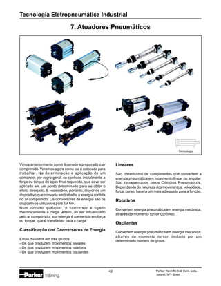 Tecnologia Eletropneumática Industrial
42 Parker Hannifin Ind. Com. Ltda.
Jacareí, SP - Brasil
7. Atuadores Pneumáticos
Vimos anteriormente como é gerado e preparado o ar
comprimido. Veremos agora como ele é colocado para
trabalhar. Na determinação e aplicação de um
comando, por regra geral, se conhece inicialmente a
força ou torque de ação final requerida, que deve ser
aplicada em um ponto determinado para se obter o
efeito desejado. É necessário, portanto, dispor de um
dispositivo que converta em trabalho a energia contida
no ar comprimido. Os conversores de energia são os
dispositivos utilizados para tal fim.
Num circuito qualquer, o conversor é ligado
mecanicamente à carga. Assim, ao ser influenciado
pelo ar comprimido, sua energia é convertida em força
ou torque, que é transferido para a carga.
Classificação dos Conversores de Energia
Estão divididos em três grupos:
- Os que produzem movimentos lineares
- Os que produzem movimentos rotativos
- Os que produzem movimentos oscilantes
Lineares
São constituídos de componentes que convertem a
energia pneumática em movimento linear ou angular.
São representados pelos Cilindros Pneumáticos.
Dependendo da natureza dos movimentos, velocidade,
força, curso, haverá um mais adequado para a função.
Rotativos
Convertem energia pneumática em energia mecânica,
através de momento torsor contínuo.
Oscilantes
Convertem energia pneumática em energia mecânica,
através de momento torsor limitado por um
determinado número de graus.
Simbologia
 