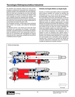 Tecnologia Eletropneumática Industrial
44 Parker Hannifin Ind. Com. Ltda.
Jacareí, SP - Brasil
Cilindro de Duplo Efeito ou Dupla Ação
Quando um cilindro pneumático utiliza ar comprimido
para produzir trabalho em ambos os sentidos de
movimento (avanço e retorno), diz-se que é um cilindro
de Dupla Ação, o tipo mais comum de utilização.
Sua característica principal, pela definição, é o fato de
se poder utilizar tanto o avanço quanto o retorno para
desenvolvimeto de trabalho. Existe, porém, uma
diferença quanto ao esforço desenvolvido: as áreas
efetivas de atuação da pressão são diferentes; a área
da câmara traseira é maior que a da câmara dianteira,
pois nesta há que se levar em conta o diâmetro da
haste que impede a ação do ar sobre toda a área.
O ar comprimido é admitido e liberado alternadamente
por dois orifícios existentes nos cabeçotes, um no
traseiro e outro no dianteiro que, agindo sobre o
êmbolo, provoca os movimentos de avanço e retorno.
Quando uma câmara está admitindo ar a outra está
em comunicação com a atmosfera. Esta operação é
mantida até o momento de inversão da válvula de
comando; alternando a admissão do ar nas câmaras,
o pistão se desloca em sentido contrário
Cilindro de Dupla Ação
Simbologia
Os cilindros que possuem retorno por mola contra-
pressão ou avanço por mola podem ser montados em
qualquer posição, pois independem de outros agentes.
Deve-se notar que o emprego de uma mola mais rígida
para garantir um retorno ou avanço vai requerer uma
maior pressão por parte do movimento oposto, para
que o trabalho possa ser realizado sem redução.
No dimensionamento da força do cilindro, deve-se levar
em conta que uma parcela de energia cedida pelo ar
comprimido será absorvida pela mola.
Em condições normais, a mola possui força suficiente
para cumprir sua função, sem absorver demasiada
energia.
Os cilindros de S.A. com retorno por mola são muito
utilizados em operações de fixação, marcação,
rotulação, expulsão de peças e alimentação de disposi-
tivos; os cilindros de S.A. com avanço por mola e re-
torno por ar comprimido são empregados em alguns
sistemas de freio, segurança, posições de travamento
e trabalhos leves em geral.
 