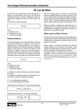 Tecnologia Eletropneumática Industrial
50 Parker Hannifin Ind. Com. Ltda.
Jacareí, SP - Brasil
A lei de Ohm é provavelmente a mais importante no
estudo da eletricidade, isto porque ela relaciona
diretamente tensão, corrente e resistência. Pode ser
aplicada em qualquer circuito CC e até mesmo em
AC.
A lei de Ohm é assim expressa:
10. Lei de Ohm
V = R . I
onde:
V: tensão em volt
R: resistência em ohm
I: corrente em ampère
Potência Elétrica
Uma outra grandeza que é muito utilizada em cálculos
de circuitos elétricos é a potência, que pode ser
definida como a transformação de uma energia, o
trabalho realizado num intervalo de tempo ou a energia
elétrica consumida num intervalo de tempo. Seria
portanto a "rapidez" com que a tensão realiza o
trabalho de deslocar os elétrons pelo circuito elétrico.
De modo que a potência para cargas puramente
resistivas é igual ao produto da tensão pela corrente.
onde:
P: potência em watt
V: tensão em volts
I: corrente em ampère
A unidade de medida utilizada para potência elétrica
é o "watt".
A expressão de potência pode ser combinada com a
lei de Ohm, criando importantes variações.
P = V.I   expressão da potência
V = R.I   expressão da lei de Ohm
Substituindo-se a variável "V" na primeira expressão:
P = V . I
P = R . I . I   P = R . I2
Substituindo a variável "I" na primeira expressão:
P = V   P =
V
R
V2
R
De uma maneira geral, é indicada nos aparelhos
elétricos a potência elétrica que eles consomem, bem
como o valor da ddp a que devem ser ligados. Portanto,
um aparelho que vem, por exemplo, com as inscrições
"60 W - 120 V", consome a potência elétrica de 60 W,
quando ligado entre dois pontos cuja ddp seja 120 V.
Mede-se também a potência em quilowatt (KW) e a
energia elétrica em quilowatt hora (KWh). Um KWh é a
quantidade de energia que é trocada no intervalo de
tempo de 1h com potência 1KW.
Efeito Joule ou Efeito Térmico
O fenômeno de transformação de energia elétrica em
energia térmica é denominado Efeito Joule. Este efeito
é decorrente do choque dos elétrons livres com os
átomos do condutor.
Nesse choque, os elétrons transferem aos átomos
energia elétrica que receberam do gerador. Esta
energia é transformada em energia térmica, determi-
nando a elevação da temperatura do condutor.
Em alguns casos a energia térmica (Efeito Joule) é
desejável, como por exemplo em aquecedores em
geral (chuveiros, ferros elétricos, torneiras elétricas, etc.). Para
outros, ela é totalmente prejudicial (bobinas, enrolamento
de motores, etc.).
 