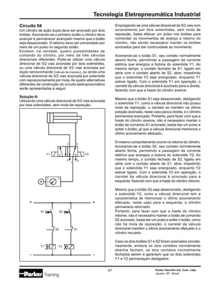 Parker Hannifin Ind. Com. Ltda.
Jacareí, SP - Brasil
67
Tecnologia Eletropneumática Industrial
Empregando-se uma válvula direcional de 5/2 vias com
acionamento por dois solenóides, sem mola de
reposição, basta efetuar um pulso nos botões para
comandar os movimentos de avanço e retorno do
cilindro, não sendo necessário manter os botões
acionados para dar continuidade ao movimento.
Acionando-se o botão S1, seu contato normalmente
aberto fecha, permitindo a passagem da corrente
elétrica que energiza a bobina do solenóide Y1. Ao
mesmo tempo, o contato fechado de S1, ligado em
série com o contato aberto de S2, abre, impedindo
que o solenóide Y2 seja energizado, enquanto Y1
estiver ligado. Com o solenóide Y1 em operação, o
carretel da válvula direcional é acionado para a direita,
fazendo com que a haste do cilindro avance.
Mesmo que o botão S1 seja desacionado, desligando
o solenóide Y1, como a válvula direcional não possui
mola de reposição, o carretel se mantém na última
posição acionada, neste caso para a direita, e o cilindro
permanece avançado. Portanto, para fazer com que a
haste do cilindro avance, não é necessário manter o
botão de comando S1 acionado, basta dar um pulso e
soltar o botão, já que a válvula direcional memoriza o
último acionamento efetuado.
O mesmo comportamento ocorre no retorno do cilindro.
Acionando-se o botão S2, seu contato normalmente
aberto fecha, permitindo a passagem da corrente
elétrica que energiza a bobina do solenóide Y2. Ao
mesmo tempo, o contato fechado de S2, ligado em
série com o contato aberto de S1, abre, impedindo
que o solenóide Y1 seja energizado, enquanto Y2
estiver ligado. Com o solenóide Y2 em operação, o
carretel da válvula direcional é acionado para a
esquerda, fazendo com que a haste do cilindro retorne.
Mesmo que o botão S2 seja desacionado, desligando
o solenóide Y2, como a válvula direcional tem a
característica de memorizar o último acionamento
efetuado, neste caso para a esquerda, o cilindro
permanece retornado.
Portanto, para fazer com que a haste do cilindro
retorne, não é necessário manter o botão de comando
S2 acionado, basta dar um pulso e soltar o botão, como
não há mola de reposição, o carretel da válvula
direcional mantém o último acionamento efetuado e o
cilindro recuado.
Caso os dois botões S1 e S2 forem acionados simulta-
neamente, embora os dois contatos normalmente
abertos fecham, os dois contatos normalmente
fechados abrem e garantem que os dois solenóides
Y1 e Y2 permaneçam desligados.
Circuito 04
Um cilindro de ação dupla deve ser acionado por dois
botões. Acionando-se o primeiro botão o cilindro deve
avançar e permanecer avançado mesmo que o botão
seja desacionado. O retorno deve ser comandado por
meio de um pulso no segundo botão.
Existem, na verdade, quatro possibilidades de
comando do cilindro, por meio de três válvulas
direcionais diferentes. Pode-se utilizar uma válvula
direcional de 5/2 vias acionada por dois solenóides,
ou uma válvula direcional de 5/2 vias acionada por
duplo servocomando (válvula de impulso), ou ainda uma
válvula direcional de 5/2 vias acionada por solenóide
com reposicionamento por mola. As quatro alternativas
diferentes de construção do circuito eletropneumático
serão apresentadas a seguir:
Solução A:
Utilizando uma válvula direcional de 5/2 vias acionada
por dois solenóides, sem mola de reposição.
2 4
1
3 5
Y1
S2S1
Y1
Y2
Y2
S1S2
+
-
+
-
 