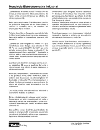 Tecnologia Eletropneumática Industrial
82 Parker Hannifin Ind. Com. Ltda.
Jacareí, SP - Brasil
Quando a haste do cilindro alcança o final do curso de
avanço, o sensor capacitivo S2 acusa a presença da
haste e emite um sinal elétrico que liga a bobina do
relé temporizador K2.
Assim que o temporizador K2 é energizado, o tempo
pré ajustado de 4 segundos em seu potenciômetro é
contado e, somente então, os contatos do
temporizador K2 se invertem.
Portanto, decorridos os 4 segundos, o contato fechado
11/12 do temporizador abre e interrompe a passagem
da corrente elétrica, o que desliga a bobina do relé
auxiliar K1.
Quando o relé K1 é desligado, seu contato 11/14 que
havia fechado abre e desliga a auto-retenção do relé
K1. Por sua vez, o contato 21/24 do relé K1 que havia
fechado, também abre e desliga o solenóide Y1 da
válvula direcional. Com o solenóide Y1 desativado, a
mola da válvula direcional empurra novamente o
carretel para a esquerda, fazendo com que a haste do
cilindro retorne.
Quando a haste do cilindro começa a retornar, o sen-
sor capacitivo S2 acusa a ausência da haste e
interrompe seu sinal elétrico de saída, desligando o
relé temporizador K2.
Assim que o temporizador K2 é desativado, seu contato
11/12, que havia aberto, volta a fechar mas, como o
botão S1 está desacionado e a auto-retenção de K1
desativada, o relé auxiliar K1 permanece desligado e
a haste do cilindro prossegue no seu movimento de
retorno até o final do curso, encerrando o ciclo de
movimentos.
Uma nova partida pode ser efetuada mediante o
acionamento do botão de partida S1.
Como a válvula direcional é acionada por servocoman-
do apenas de um lado e reposicionada por mola, o
sistema de parada de emergência é, neste caso,
facilmente executado pelo contato fechado do botão
com trava S0.
Seja qual for a posição do cilindro, quando o botão de
parada de emergência S0 for acionado, seu contato
normalmente fechado abre e interrompe a passagem
da corrente elétrica para todo o circuito.
Dessa forma, tudo é desligado, inclusive o solenóide
Y1 da válvula direcional cuja mola empurra o carretel
para a esquerda, fazendo com que a haste do cilindro
volte imediatamente a sua posição inicial, ou seja, no
final do curso de retorno.
Enquanto o sistema de emergência estiver ativado, o
operador não poderá iniciar um novo ciclo pois o
contato 11/12 do botão com trava S0 permanece aberto
desenergizando todo o circuito.
Portanto, para que um novo ciclo possa ser iniciado, é
necessário desligar o sistema de emergência,
simplesmente destravando o botão S0.
Quando o botão S0 é destravado, seu contato 11/12
volta a fechar, alimentando o circuito e permitindo
que um novo ciclo seja iniciado, a partir do momento
em que o operador acione novamente o botão de
partida S1.
 
