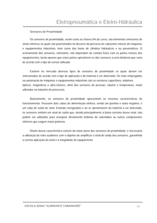 Eletropneumática e Eletro-Hidráulica
10ESCOLA SENAI “ALMIRANTE TAMANDARÉ”
Sensores de Proximidade
Os sensores de proximidade, assim como as chaves fim de curso, são elementos emissores de
sinais elétricos os quais são posicionados no decorrer do percurso de cabeçotes móveis de máquinas
e equipamentos industriais, bem como das haste de cilindros hidráulicos e ou pneumáticos. O
acionamento dos sensores, entretanto, não dependem de contato físico com as partes móveis dos
equipamentos, basta apenas que estas partes aproximem-se dos sensores a uma distância que varia
de acordo com o tipo de sensor utilizado.
Existem no mercado diversos tipos de sensores de proximidade os quais devem ser
selecionados de acordo com o tipo de aplicação e do material a ser detectado. Os mais empregados
na automação de máquinas e equipamentos industriais são os sensores capacitivos, indutivos,
ópticos, magnéticos e ultra-sônicos, além dos sensores de pressão, volume e temperatura, muito
utilizados na indústria de processos.
Basicamente, os sensores de proximidade apresentam as mesmas características de
funcionamento. Possuem dois cabos de alimentação elétrica, sendo um positivo e outro negativo, e
um cabo de saída de sinal. Estando energizados e ao se aproximarem do material a ser detectado,
os sensores emitem um sinal de saída que, devido principalmente à baixa corrente desse sinal, não
podem ser utilizados para energizar diretamente bobinas de solenóides ou outros componentes
elétricos que exigem maior potência.
Diante dessa característica comum da maior parte dos sensores de proximidade, é necessária
a utilização de relés auxiliares com o objetivo de amplificar o sinal de saída dos sensores, garantindo
a correta aplicação do sinal e a integridade do equipamento.
 