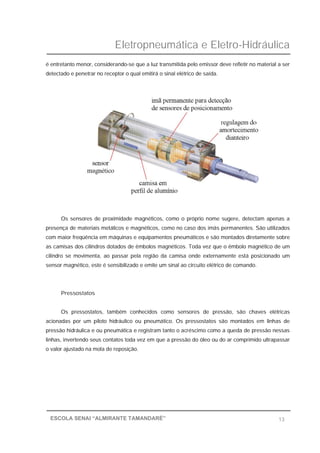Eletropneumática e Eletro-Hidráulica
13ESCOLA SENAI “ALMIRANTE TAMANDARÉ”
é entretanto menor, considerando-se que a luz transmitida pelo emissor deve refletir no material a ser
detectado e penetrar no receptor o qual emitirá o sinal elétrico de saída.
Os sensores de proximidade magnéticos, como o próprio nome sugere, detectam apenas a
presença de materiais metálicos e magnéticos, como no caso dos imãs permanentes. São utilizados
com maior freqüência em máquinas e equipamentos pneumáticos e são montados diretamente sobre
as camisas dos cilindros dotados de êmbolos magnéticos. Toda vez que o êmbolo magnético de um
cilindro se movimenta, ao passar pela região da camisa onde externamente está posicionado um
sensor magnético, este é sensibilizado e emite um sinal ao circuito elétrico de comando.
Pressostatos
Os pressostatos, também conhecidos como sensores de pressão, são chaves elétricas
acionadas por um piloto hidráulico ou pneumático. Os pressostatos são montados em linhas de
pressão hidráulica e ou pneumática e registram tanto o acréscimo como a queda de pressão nessas
linhas, invertendo seus contatos toda vez em que a pressão do óleo ou do ar comprimido ultrapassar
o valor ajustado na mola de reposição.
 