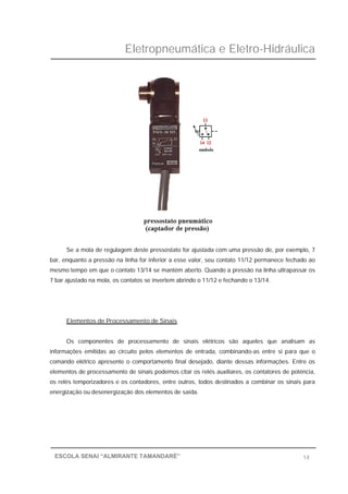 Eletropneumática e Eletro-Hidráulica
14ESCOLA SENAI “ALMIRANTE TAMANDARÉ”
Se a mola de regulagem deste pressostato for ajustada com uma pressão de, por exemplo, 7
bar, enquanto a pressão na linha for inferior a esse valor, seu contato 11/12 permanece fechado ao
mesmo tempo em que o contato 13/14 se mantém aberto. Quando a pressão na linha ultrapassar os
7 bar ajustado na mola, os contatos se invertem abrindo o 11/12 e fechando o 13/14.
Elementos de Processamento de Sinais
Os componentes de processamento de sinais elétricos são aqueles que analisam as
informações emitidas ao circuito pelos elementos de entrada, combinando-as entre si para que o
comando elétrico apresente o comportamento final desejado, diante dessas informações. Entre os
elementos de processamento de sinais podemos citar os relés auxiliares, os contatores de potência,
os relés temporizadores e os contadores, entre outros, todos destinados a combinar os sinais para
energização ou desenergização dos elementos de saída.
 