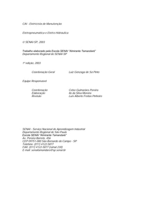 CAI - Eletricista de Manutenção
Eletropneumática e Eletro-Hidráulica
SENAI-SP, 2003
Trabalho elaborado pela Escola SENAI “Almirante Tamandaré”
Departamento Regional do SENAI-SP
1ª edição, 2003
Coordenação Geral Luiz Gonzaga de Sá Pinto
Equipe Responsável
Coordenação Celso Guimarães Pereira
Elaboração Ilo da Silva Moreira
Revisão Luís Alberto Freitas Pinheiro
SENAI - Serviço Nacional de Aprendizagem Industrial
Departamento Regional de São Paulo
Escola SENAI “Almirante Tamandaré”
Av. Pereira Barreto, 456
CEP 09751-000 São Bernardo do Campo - SP
Telefone: (011) 4122-5877
FAX: (011) 4122-5877 (ramal 230)
E-mail: senaitamandare@sp.senai.br
 