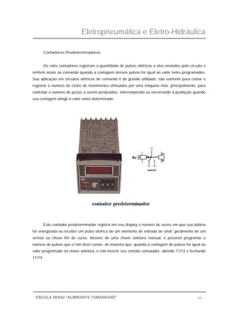 Eletropneumática e Eletro-Hidráulica
20ESCOLA SENAI “ALMIRANTE TAMANDARÉ”
Contadores Predeterminadores
Os relés contadores registram a quantidade de pulsos elétricos a eles enviados pelo circuito e
emitem sinais ao comando quando a contagem desses pulsos for igual ao valor neles programados.
Sua aplicação em circuitos elétricos de comando é de grande utilidade, não somente para contar e
registrar o número de ciclos de movimentos efetuados por uma máquina mas, principalmente, para
controlar o número de peças a serem produzidas, interrompendo ou encerrando a produção quando
sua contagem atingir o valor neles determinado.
Este contador predeterminador registra em seu display o número de vezes em que sua bobina
for energizada ou receber um pulso elétrico de um elemento de entrada de sinal, geralmente de um
sensor ou chave fim de curso. Através de uma chave seletora manual, é possível programar o
número de pulsos que o relé deve contar, de maneira que, quando a contagem de pulsos for igual ao
valor programado na chave seletora, o relé inverte seu contato comutador, abrindo 11/12 e fechando
11/14.
 