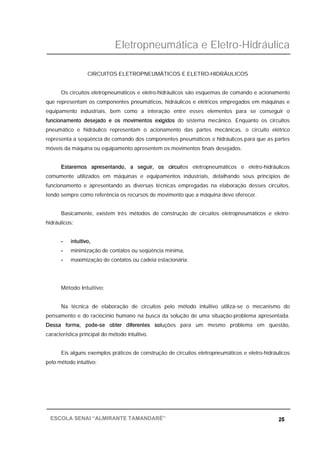 Eletropneumática e Eletro-Hidráulica
25ESCOLA SENAI “ALMIRANTE TAMANDARÉ”
CIRCUITOS ELETROPNEUMÁTICOS E ELETRO-HIDRÁULICOS
Os circuitos eletropneumáticos e eletro-hidráulicos são esquemas de comando e acionamento
que representam os componentes pneumáticos, hidráulicos e elétricos empregados em máquinas e
equipamento industriais, bem como a interação entre esses elementos para se conseguir o
funcionamento desejado e os movimentos exigidos do sistema mecânico. Enquanto os circuitos
pneumático e hidráulico representam o acionamento das partes mecânicas, o circuito elétrico
representa a seqüência de comando dos componentes pneumáticos e hidráulicos para que as partes
móveis da máquina ou equipamento apresentem os movimentos finais desejados.
Estaremos apresentando, a seguir, os circuitos eletropneumáticos e eletro-hidráulicos
comumente utilizados em máquinas e equipamentos industriais, detalhando seus princípios de
funcionamento e apresentando as diversas técnicas empregadas na elaboração desses circuitos,
tendo sempre como referência os recursos de movimento que a máquina deve oferecer.
Basicamente, existem três métodos de construção de circuitos eletropneumáticos e eletro-
hidráulicos:
- intuitivo,
- minimização de contatos ou seqüência mínima,
- maximização de contatos ou cadeia estacionária.
Método Intuitivo:
Na técnica de elaboração de circuitos pelo método intuitivo utiliza-se o mecanismo do
pensamento e do raciocínio humano na busca da solução de uma situação-problema apresentada.
Dessa forma, pode-se obter diferentes soluções para um mesmo problema em questão,
característica principal do método intuitivo.
Eis alguns exemplos práticos de construção de circuitos eletropneumáticos e eletro-hidráulicos
pelo método intuitivo:
 