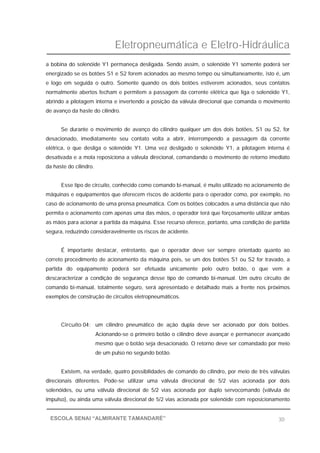 Eletropneumática e Eletro-Hidráulica
30ESCOLA SENAI “ALMIRANTE TAMANDARÉ”
a bobina do solenóide Y1 permaneça desligada. Sendo assim, o solenóide Y1 somente poderá ser
energizado se os botões S1 e S2 forem acionados ao mesmo tempo ou simultaneamente, isto é, um
e logo em seguida o outro. Somente quando os dois botões estiverem acionados, seus contatos
normalmente abertos fecham e permitem a passagem da corrente elétrica que liga o solenóide Y1,
abrindo a pilotagem interna e invertendo a posição da válvula direcional que comanda o movimento
de avanço da haste do cilindro.
Se durante o movimento de avanço do cilindro qualquer um dos dois botões, S1 ou S2, for
desacionado, imediatamente seu contato volta a abrir, interrompendo a passagem da corrente
elétrica, o que desliga o solenóide Y1. Uma vez desligado o solenóide Y1, a pilotagem interna é
desativada e a mola reposiciona a válvula direcional, comandando o movimento de retorno imediato
da haste do cilindro.
Esse tipo de circuito, conhecido como comando bi-manual, é muito utilizado no acionamento de
máquinas e equipamentos que oferecem riscos de acidente para o operador como, por exemplo, no
caso de acionamento de uma prensa pneumática. Com os botões colocados a uma distância que não
permita o acionamento com apenas uma das mãos, o operador terá que forçosamente utilizar ambas
as mãos para acionar a partida da máquina. Esse recurso oferece, portanto, uma condição de partida
segura, reduzindo consideravelmente os riscos de acidente.
É importante destacar, entretanto, que o operador deve ser sempre orientado quanto ao
correto procedimento de acionamento da máquina pois, se um dos botões S1 ou S2 for travado, a
partida do equipamento poderá ser efetuada unicamente pelo outro botão, o que vem a
descaracterizar a condição de segurança desse tipo de comando bi-manual. Um outro circuito de
comando bi-manual, totalmente seguro, será apresentado e detalhado mais a frente nos próximos
exemplos de construção de circuitos eletropneumáticos.
Circuito 04: um cilindro pneumático de ação dupla deve ser acionado por dois botões.
Acionando-se o primeiro botão o cilindro deve avançar e permanecer avançado
mesmo que o botão seja desacionado. O retorno deve ser comandado por meio
de um pulso no segundo botão.
Existem, na verdade, quatro possibilidades de comando do cilindro, por meio de três válvulas
direcionais diferentes. Pode-se utilizar uma válvula direcional de 5/2 vias acionada por dois
solenóides, ou uma válvula direcional de 5/2 vias acionada por duplo servocomando (válvula de
impulso), ou ainda uma válvula direcional de 5/2 vias acionada por solenóide com reposicionamento
 
