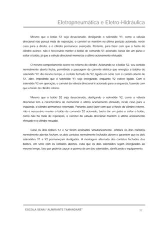 Eletropneumática e Eletro-Hidráulica
32ESCOLA SENAI “ALMIRANTE TAMANDARÉ”
Mesmo que o botão S1 seja desacionado, desligando o solenóide Y1, como a válvula
direcional não possui mola de reposição, o carretel se mantém na última posição acionada, neste
caso para a direita, e o cilindro permanece avançado. Portanto, para fazer com que a haste do
cilindro avance, não é necessário manter o botão de comando S1 acionado, basta dar um pulso e
soltar o botão, já que a válvula direcional memoriza o último acionamento efetuado.
O mesmo comportamento ocorre no retorno do cilindro. Acionando-se o botão S2, seu contato
normalmente aberto fecha, permitindo a passagem da corrente elétrica que energiza a bobina do
solenóide Y2. Ao mesmo tempo, o contato fechado de S2, ligado em série com o contato aberto de
S1, abre, impedindo que o solenóide Y1 seja energizado, enquanto Y2 estiver ligado. Com o
solenóide Y2 em operação, o carretel da válvula direcional é acionado para a esquerda, fazendo com
que a haste do cilindro retorne.
Mesmo que o botão S2 seja desacionado, desligando o solenóide Y2, como a válvula
direcional tem a característica de memorizar o último acionamento efetuado, neste caso para a
esquerda, o cilindro permanece retornado. Portanto, para fazer com que a haste do cilindro retorne,
não é necessário manter o botão de comando S2 acionado, basta dar um pulso e soltar o botão,
como não há mola de reposição, o carretel da válvula direcional mantém o último acionamento
efetuado e o cilindro recuado.
Caso os dois botões S1 e S2 forem acionados simultaneamente, embora os dois contatos
normalmente abertos fecham, os dois contatos normalmente fechados abrem e garantem que os dois
solenóides Y1 e Y2 permaneçam desligados. A montagem alternada dos contatos fechados dos
botões, em série com os contatos abertos, evita que os dois solenóides sejam energizados ao
mesmo tempo, fato que poderia causar a queima de um dos solenóides, danificando o equipamento.
 