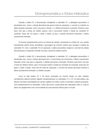 Eletropneumática e Eletro-Hidráulica
34ESCOLA SENAI “ALMIRANTE TAMANDARÉ”
Quando o botão S1 é desacionado, desligando o solenóide Y1, a pilotagem pneumática é
desativada mas, como a válvula direcional não possui mola de reposição, o carretel se mantém na
última posição acionada, neste caso para a direita, e o cilindro permanece avançado. Portanto, para
fazer com que a haste do cilindro avance, não é necessário manter o botão de comando S1
acionado, basta dar um pulso e soltar o botão, já que a válvula direcional memoriza o último
acionamento efetuado.
O mesmo comportamento ocorre no retorno do cilindro. Acionando-se o botão S2, seu contato
normalmente aberto fecha, permitindo a passagem da corrente elétrica que energiza a bobina do
solenóide Y2. Com o solenóide Y2 em operação, o piloto pneumático empurra o carretel da válvula
direcional para a esquerda, fazendo com que a haste do cilindro retorne.
Quando o botão S2 é desacionado, desligando o solenóide Y2, a pilotagem pneumática é
desativada mas, como a válvula direcional tem a característica de memorizar o último acionamento
efetuado, neste caso para a esquerda, o cilindro permanece retornado. Portanto, para fazer com que
a haste do cilindro retorne, não é necessário manter o botão de comando S2 acionado, basta dar um
pulso e soltar o botão, como não há mola de reposição, o carretel da válvula direcional mantém o
último acionamento efetuado e o cilindro recuado.
Caso os dois botões S1 e S2 forem acionados ao mesmo tempo, os dois contatos
normalmente abertos fecham, ligando simultaneamente os solenóides Y1 e Y2. Os dois pilotos são
abertos nas duas extremidades do carretel, agindo um contra o outro e travando a válvula na posição,
sem comprometerem os solenóides. Como não ocorre a ação direta dos solenóides entre si, evita-se
danos ao equipamento sem a necessidade de uma proteção elétrica para o circuito.
 