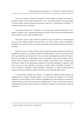 Eletropneumática e Eletro-Hidráulica
36ESCOLA SENAI “ALMIRANTE TAMANDARÉ”
Neste caso, o primeiro contato de K1 utilizado no circuito, ligado em paralelo com o botão S1,
fecha para efetuar a auto-retenção da bobina de K1, isto é, mesmo que o botão S1 seja desacionado,
a corrente elétrica continua passando pelo primeiro contato de K1, paralelamente ao botão S1, e
mantendo a bobina de K1 energizada.
Um segundo contato de K1 é utilizado no circuito para ligar a bobina do solenóide Y1 que,
quando energizado, abre a pilotagem pneumática que aciona o carretel da válvula direcional para a
direita, fazendo com que a haste do cilindro avance.
Dessa forma, pode-se soltar o botão de comando S1 que o relé auxiliar K1 se mantém ligado
por um de seus próprios contatos (auto-retenção) e, ao mesmo tempo, conserva energizado o
solenóide Y1 por meio de outro de seus contatos, garantindo a continuidade do movimento de avanço
do cilindro.
Para fazer com que a haste do cilindro retorne, basta dar um pulso no botão de comando S2.
Acionando-se o botão S2, seu contato normalmente fechado, ligado em série com o primeiro contato
de K1 que mantinha a auto-retenção de K1, abre e interrompe a passagem da corrente elétrica para a
bobina do relé auxiliar K1. Imediatamente o relé K1 é desligado e todos os seus contatos voltam à
posição normal. O primeiro contato de K1 abre e desliga a auto-retenção de K1, permitindo que
mesmo que o botão S2 seja desacionado a bobina de K1 permaneça desligada. O segundo contato
de K1, por sua vez, abre e bloqueia a passagem da corrente elétrica, desligando o solenóide Y1.
Com o solenóide Y1 desligado, o piloto pneumático é desativado e a mola da válvula direcional
empurra o carretel de volta para a esquerda, fazendo com que a haste do cilindro retorne.
O circuito elétrico utilizado nesta solução C é chamado de comando de auto-retenção com
comportamento de desligar dominante porque, se os dois botões de comando S1 e S2 forem
acionados ao mesmo tempo, o relé K1 permanece desligado pelo contato do botão de comando S2.
Podemos dizer que, neste caso, o botão S2 tem prioridade sobre S1 pois, se ambos forem acionados
simultaneamente, prevalece como dominante a condição de desligar do contato fechado do botão de
comando S2.
 