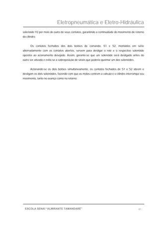 Eletropneumática e Eletro-Hidráulica
41ESCOLA SENAI “ALMIRANTE TAMANDARÉ”
solenóide Y2 por meio de outro de seus contatos, garantindo a continuidade do movimento de retorno
do cilindro.
Os contatos fechados dos dois botões de comando, S1 e S2, montados em série
alternadamente com os contatos abertos, servem para desligar o relé e o respectivo solenóide
opostos ao acionamento desejado. Assim, garante-se que um solenóide será desligado antes do
outro ser ativado e evita-se a sobreposição de sinais que poderia queimar um dos solenóides.
Acionando-se os dois botões simultaneamente, os contatos fechados de S1 e S2 abrem e
desligam os dois solenóides, fazendo com que as molas centrem a válvula e o cilindro interrompa seu
movimento, tanto no avanço como no retorno.
 