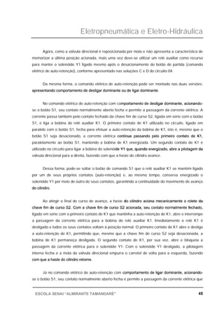 Eletropneumática e Eletro-Hidráulica
45ESCOLA SENAI “ALMIRANTE TAMANDARÉ”
Agora, como a válvula direcional é reposicionada por mola e não apresenta a característica de
memorizar a última posição acionada, mais uma vez deve-se utilizar um relé auxiliar como recurso
para manter o solenóide Y1 ligado mesmo após o desacionamento do botão de partida (comando
elétrico de auto-retenção), conforme apresentado nas soluções C e D do circuito 04.
Da mesma forma, o comando elétrico de auto-retenção pode ser montado nas duas versões:
apresentando comportamento de desligar dominante ou de ligar dominante.
No comando elétrico de auto-retenção com comportamento de desligar dominante, acionando-
se o botão S1, seu contato normalmente aberto fecha e permite a passagem da corrente elétrica. A
corrente passa também pelo contato fechado da chave fim de curso S2, ligada em série com o botão
S1, e liga a bobina do relé auxiliar K1. O primeiro contato de K1 utilizado no circuito, ligado em
paralelo com o botão S1, fecha para efetuar a auto-retenção da bobina de K1, isto é, mesmo que o
botão S1 seja desacionado, a corrente elétrica continua passando pelo primeiro contato de K1,
paralelamente ao botão S1, mantendo a bobina de K1 energizada. Um segundo contato de K1 é
utilizado no circuito para ligar a bobina do solenóide Y1 que, quando energizado, abre a pilotagem da
válvula direcional para a direita, fazendo com que a haste do cilindro avance.
Dessa forma, pode-se soltar o botão de comando S1 que o relé auxiliar K1 se mantém ligado
por um de seus próprios contatos (auto-retenção) e, ao mesmo tempo, conserva energizado o
solenóide Y1 por meio de outro de seus contatos, garantindo a continuidade do movimento de avanço
do cilindro.
Ao atingir o final do curso de avanço, a haste do cilindro aciona mecanicamente o rolete da
chave fim de curso S2. Com a chave fim de curso S2 acionada, seu contato normalmente fechado,
ligado em série com o primeiro contato de K1 que mantinha a auto-retenção de K1, abre e interrompe
a passagem da corrente elétrica para a bobina do relé auxiliar K1. Imediatamente o relé K1 é
desligado e todos os seus contatos voltam à posição normal. O primeiro contato de K1 abre e desliga
a auto-retenção de K1, permitindo que, mesmo que a chave fim de curso S2 seja desacionada, a
bobina de K1 permaneça desligada. O segundo contato de K1, por sua vez, abre e bloqueia a
passagem da corrente elétrica para o solenóide Y1. Com o solenóide Y1 desligado, a pilotagem
interna fecha e a mola da válvula direcional empurra o carretel de volta para a esquerda, fazendo
com que a haste do cilindro retorne.
Já no comando elétrico de auto-retenção com comportamento de ligar dominante, acionando-
se o botão S1, seu contato normalmente aberto fecha e permite a passagem da corrente elétrica que
 