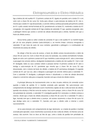 Eletropneumática e Eletro-Hidráulica
46ESCOLA SENAI “ALMIRANTE TAMANDARÉ”
liga a bobina do relé auxiliar K1. O primeiro contato de K1, ligado em paralelo com o botão S1 e em
série com a chave fim de curso S2, fecha para efetuar a auto-retenção da bobina de K1, isto é,
mesmo que o botão S1 seja desacionado, a corrente elétrica continua passando pelo primeiro contato
de K1 e pelo contato normal fechado de S2, paralelamente ao botão S1, mantendo a bobina de K1
energizada. Um segundo contato de K1 liga a bobina do solenóide Y1 que, quando energizado, abre
a pilotagem interna que aciona o carretel da válvula direcional para a direita, fazendo com que a
haste do cilindro avance.
Dessa forma, pode-se soltar o botão de comando S1 que o relé auxiliar K1 se mantém ligado
por um de seus próprios contatos (auto-retenção) e, ao mesmo tempo, conserva energizado o
solenóide Y1 por meio de outro de seus contatos, garantindo a pilotagem e a continuidade do
movimento de avanço do cilindro.
Ao atingir o final do curso de avanço, a haste do cilindro aciona mecanicamente o rolete da
chave fim de curso S2. Com a chave fim de curso S2 acionada, seu contato normalmente fechado,
ligado em série com o primeiro contato de K1 que mantinha a auto-retenção de K1, abre e interrompe
a passagem da corrente elétrica, desligando imediatamente a bobina do relé auxiliar K1. Com o relé
K1 desligado, todos os seus contatos voltam à posição normal. O primeiro contato de K1 abre e
desliga a auto-retenção de K1, permitindo que mesmo que a chave fim de curso S2 seja
desacionada, com o retorno da haste do cilindro, a bobina de K1 permaneça desligada. O segundo
contato de K1, por sua vez, abre e bloqueia a passagem da corrente elétrica para o solenóide Y1.
Com o solenóide Y1 desligado, a pilotagem interna é desativada e a mola da válvula direcional
empurra o carretel de volta para a esquerda, fazendo com que a haste do cilindro retorne.
A principal diferença de funcionamento entre os dois circuitos elétricos de comando ocorre
quando o botão de partida S1 é mantido acionado pelo operador. Na auto-retenção com
comportamento de desligar dominante ocorre movimentos rápidos de ida e volta da haste do cilindro,
quando esta alcança o final do curso de avanço. Isso ocorre porque, como a chave fim de curso S2
tem prioridade de comando, o solenóide Y1 é desligado quando S2 é acionada e o cilindro começa a
retornar. Assim que a haste do cilindro desaciona a chave fim de curso S2, o solenóide Y1 volta a
ligar, fazendo com que o cilindro torne a avançar, até acionar novamente a chave fim de curso S2
que desliga outra vez o solenóide Y1, fazendo com que o cilindro volte a retornar e assim
sucessivamente.
Já na auto-retenção com comportamento de ligar dominante, se o botão de partida é mantido
acionado pelo operador, esses movimentos sucessivos de ida e volta do cilindro, no final do curso de
avanço, não ocorrem. Isso se deve ao fato de que, como o botão de partida tem prioridade de
 