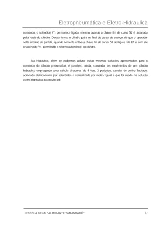 Eletropneumática e Eletro-Hidráulica
47ESCOLA SENAI “ALMIRANTE TAMANDARÉ”
comando, o solenóide Y1 permanece ligado, mesmo quando a chave fim de curso S2 é acionada
pela haste do cilindro. Dessa forma, o cilindro pára no final do curso de avanço até que o operador
solte o botão de partida, quando somente então a chave fim de curso S2 desliga o relé K1 e com ele
o solenóide Y1, permitindo o retorno automático do cilindro.
Na Hidráulica, além de podermos utilizar essas mesmas soluções apresentadas para o
comando do cilindro pneumático, é possível, ainda, comandar os movimentos de um cilindro
hidráulico empregando uma válvula direcional de 4 vias, 3 posições, carretel de centro fechado,
acionada eletricamente por solenóides e centralizada por molas, igual a que foi usada na solução
eletro-hidráulica do circuito 04:
 
