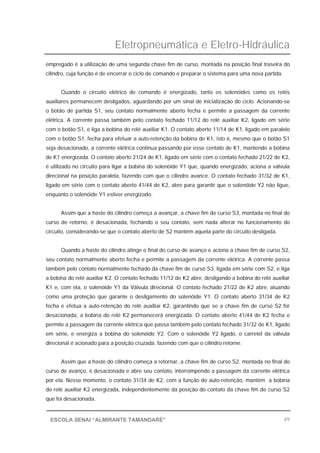 Eletropneumática e Eletro-Hidráulica
49ESCOLA SENAI “ALMIRANTE TAMANDARÉ”
empregado é a utilização de uma segunda chave fim de curso, montada na posição final traseira do
cilindro, cuja função é de encerrar o ciclo de comando e preparar o sistema para uma nova partida.
Quando o circuito elétrico de comando é energizado, tanto os solenóides como os relés
auxiliares permanecem desligados, aguardando por um sinal de inicialização do ciclo. Acionando-se
o botão de partida S1, seu contato normalmente aberto fecha e permite a passagem da corrente
elétrica. A corrente passa também pelo contato fechado 11/12 do relé auxiliar K2, ligado em série
com o botão S1, e liga a bobina do relé auxiliar K1. O contato aberto 11/14 de K1, ligado em paralelo
com o botão S1, fecha para efetuar a auto-retenção da bobina de K1, isto é, mesmo que o botão S1
seja desacionado, a corrente elétrica continua passando por esse contato de K1, mantendo a bobina
de K1 energizada. O contato aberto 21/24 de K1, ligado em série com o contato fechado 21/22 de K2,
é utilizado no circuito para ligar a bobina do solenóide Y1 que, quando energizado, aciona a válvula
direcional na posição paralela, fazendo com que o cilindro avance. O contato fechado 31/32 de K1,
ligado em série com o contato aberto 41/44 de K2, abre para garantir que o solenóide Y2 não ligue,
enquanto o solenóide Y1 estiver energizado.
Assim que a haste do cilindro começa a avançar, a chave fim de curso S3, montada no final do
curso de retorno, é desacionada, fechando o seu contato, sem nada alterar no funcionamento do
circuito, considerando-se que o contato aberto de S2 mantém aquela parte do circuito desligada.
Quando a haste do cilindro atinge o final do curso de avanço e aciona a chave fim de curso S2,
seu contato normalmente aberto fecha e permite a passagem da corrente elétrica. A corrente passa
também pelo contato normalmente fechado da chave fim de curso S3, ligada em série com S2, e liga
a bobina do relé auxiliar K2. O contato fechado 11/12 de K2 abre, desligando a bobina do relé auxiliar
K1 e, com ela, o solenóide Y1 da Válvula direcional. O contato fechado 21/22 de K2 abre, atuando
como uma proteção que garante o desligamento do solenóide Y1. O contato aberto 31/34 de K2
fecha e efetua a auto-retenção do relé auxiliar K2, garantindo que se a chave fim de curso S2 for
desacionada, a bobina do relé K2 permanecerá energizada. O contato aberto 41/44 de K2 fecha e
permite a passagem da corrente elétrica que passa também pelo contato fechado 31/32 de K1, ligado
em série, e energiza a bobina do solenóide Y2. Com o solenóide Y2 ligado, o carretel da válvula
direcional é acionado para a posição cruzada, fazendo com que o cilindro retorne.
Assim que a haste do cilindro começa a retornar, a chave fim de curso S2, montada no final do
curso de avanço, é desacionada e abre seu contato, interrompendo a passagem da corrente elétrica
por ela. Nesse momento, o contato 31/34 de K2, com a função de auto-retenção, mantém a bobina
do relé auxiliar K2 energizada, independentemente da posição do contato da chave fim de curso S2
que foi desacionada.
 