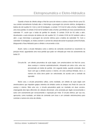 Eletropneumática e Eletro-Hidráulica
50ESCOLA SENAI “ALMIRANTE TAMANDARÉ”
Quando a haste do cilindro atinge o final do curso de retorno e aciona a chave fim de curso S3,
seu contato normalmente fechado abre e interrompe a passagem da corrente elétrica, desligando a
bobina do relé auxiliar K2. Com o relé K2 desligado, o contato 11/12 de K2 volta a fechar, habilitando
uma nova partida. O contato 21/22 de K2 também volta a fechar, permitindo um novo acionamento do
solenóide Y1, assim que o botão de partida for ativado. O contato 31/34 de K2 volta a abrir,
desativando a auto-retenção da bobina do relé auxiliar K2. O contato 41/44 de K2 também volta a
abrir, o que interrompe a passagem da corrente elétrica para a bobina do solenóide Y2. Com o
solenóide Y2 desligado, as molas acionam o carretel da válvula direcional na posição central fechada,
bloqueando o fluxo hidráulico para o cilindro e encerrando o ciclo.
Assim, tanto o circuito hidráulico como o elétrico de comando encontram-se novamente na
posição inicial, aguardando uma nova partida que pode ser efetuada por meio do acionamento do
botão S1.
Circuito 06: um cilindro pneumático de ação dupla, com amortecedores de final de curso,
deve avançar e retornar automaticamente, efetuando um único ciclo, uma vez
pressionado um botão de partida. Um segundo botão, quando acionado, deve
fazer com que o cilindro avance e retorne, em ciclo contínuo limitado, isto é, o
número de ciclos deve poder ser selecionado, de acordo com a vontade do
operador.
Neste caso, o circuito pneumático utiliza, como novidade, um cilindro de ação dupla com
amortecedores que impedem golpes violentos do êmbolo contra as tampas nos finais de curso de
avanço e retorno. Mais uma vez, o circuito pneumático pode ser montado em duas versões,
empregando dois tipos diferentes de válvulas direcionais: uma acionada por duplo servocomando e
outra com acionamento por servocomando e reposição por mola. O circuito elétrico, por sua vez,
apresenta, como novidade, um botão de comando com trava e um contador eletromecânico para
controlar o número de ciclos do cilindro.
 