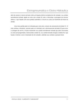 Eletropneumática e Eletro-Hidráulica
53ESCOLA SENAI “ALMIRANTE TAMANDARÉ”
além de acionar o retorno da haste emite um impulso elétrico na bobina do relé contador, seu contato
normalmente fechado, ligado em série com o botão S2, abre e interrompe a passagem da corrente
elétrica, o que impede uma nova partida automática e encerra os ciclos de movimento da haste do
cilindro.
Uma nova partida pode ser efetuada para ciclo único, através do acionamento do botão S1. O
ciclo contínuo, entretanto, somente pode ser reiniciado com o destravamento do botão S2 para zerar
a contagem do relé Kc e fechar novamente seu contato normalmente fechado que abriu encerrando
os ciclos pré-programados. Destravando o botão S2, seu contato fechado energiza a bobina Kcr cuja
função é retornar a zero o mostrador do relé contador, voltando seus contatos à posição inicial.
 