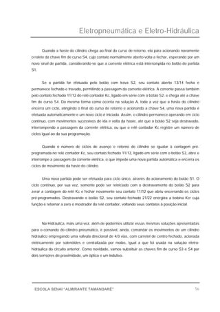 Eletropneumática e Eletro-Hidráulica
56ESCOLA SENAI “ALMIRANTE TAMANDARÉ”
Quando a haste do cilindro chega ao final do curso de retorno, ela pára acionando novamente
o rolete da chave fim de curso S4, cujo contato normalmente aberto volta a fechar, esperando por um
novo sinal de partida, considerando-se que a corrente elétrica está interrompida no botão de partida
S1.
Se a partida for efetuada pelo botão com trava S2, seu contato aberto 13/14 fecha e
permanece fechado e travado, permitindo a passagem da corrente elétrica. A corrente passa também
pelo contato fechado 11/12 do relé contador Kc, ligado em série com o botão S2, e chega até a chave
fim de curso S4. Da mesma forma como ocorria na solução A, toda a vez que a haste do cilindro
encerra um ciclo, atingindo o final do curso de retorno e acionando a chave S4, uma nova partida é
efetuada automaticamente e um novo ciclo é iniciado. Assim, o cilindro permanece operando em ciclo
contínuo, com movimentos sucessivos de ida e volta da haste, até que o botão S2 seja destravado,
interrompendo a passagem da corrente elétrica, ou que o relé contador Kc registre um número de
ciclos igual ao da sua programação.
Quando o número de ciclos de avanço e retorno do cilindro se igualar à contagem pré-
programada no relé contador Kc, seu contato fechado 11/12, ligado em série com o botão S2, abre e
interrompe a passagem da corrente elétrica, o que impede uma nova partida automática e encerra os
ciclos de movimento da haste do cilindro.
Uma nova partida pode ser efetuada para ciclo único, através do acionamento do botão S1. O
ciclo contínuo, por sua vez, somente pode ser reiniciado com o destravamento do botão S2 para
zerar a contagem do relé Kc e fechar novamente seu contato 11/12 que abriu encerrando os ciclos
pré-programados. Destravando o botão S2, seu contato fechado 21/22 energiza a bobina Kcr cuja
função é retornar a zero o mostrador do relé contador, voltando seus contatos à posição inicial.
Na Hidráulica, mais uma vez, além de podermos utilizar essas mesmas soluções apresentadas
para o comando do cilindro pneumático, é possível, ainda, comandar os movimentos de um cilindro
hidráulico empregando uma válvula direcional de 4/3 vias, com carretel de centro fechado, acionada
eletricamente por solenóides e centralizada por molas, igual a que foi usada na solução eletro-
hidráulica do circuito anterior. Como novidade, vamos substituir as chaves fim de curso S3 e S4 por
dois sensores de proximidade, um óptico e um indutivo.
 