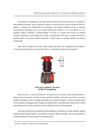 Eletropneumática e Eletro-Hidráulica
6ESCOLA SENAI “ALMIRANTE TAMANDARÉ”
Esta botoeira é acionada por um botão giratório com uma trava que mantém os contatos na
última posição acionada. Como o corpo de contatos e os bornes são os mesmos da figura anterior e
apenas o cabeçote de acionamento foi substituído, esta botoeira também possui as mesmas
características construtivas, isto é, um contato fechado nos bornes 11 e 12 e um aberto 13 e 14.
Quando o botão é acionado, o contato fechado 11/12 abre e o contato 13/14 fecha e se mantêm
travados na posição, mesmo depois de cessado o acionamento. Para que os contatos retornem à
posição inicial é necessário acionar novamente o botão, agora no sentido contrário ao primeiro
acionamento.
Outro tipo de botoeira com trava, muito usada como botão de emergência para desligar o
circuito de comando elétrico em momentos críticos, é acionada por botão do tipo cogumelo.
Mais uma vez, o corpo de contatos e os bornes são os mesmos, sendo trocado apenas o
cabeçote de acionamento. O botão do tipo cogumelo, também conhecido como botão soco-trava,
quando é acionado, inverte os contatos da botoeira e os mantém travados. O retorno à posição inicial
se faz mediante um pequeno giro do botão no sentido horário, o que destrava o mecanismo e aciona
automaticamente os contatos de volta a mesma situação de antes do acionamento.
Outro tipo de botão de acionamento manual utilizado em botoeiras é o botão flip-flop, também
conhecido como divisor binário, o qual alterna os pulsos dados no botão, uma vez invertendo os
contatos da botoeira, outra trazendo-os à posição inicial.
 