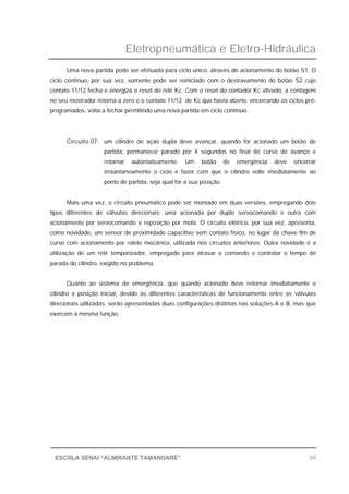 Eletropneumática e Eletro-Hidráulica
60ESCOLA SENAI “ALMIRANTE TAMANDARÉ”
Uma nova partida pode ser efetuada para ciclo único, através do acionamento do botão S1. O
ciclo contínuo, por sua vez, somente pode ser reiniciado com o destravamento do botão S2 cujo
contato 11/12 fecha e energiza o reset do relé Kc. Com o reset do contador Kc ativado, a contagem
no seu mostrador retorna a zero e o contato 11/12 de Kc que havia aberto, encerrando os ciclos pré-
programados, volta a fechar permitindo uma nova partida em ciclo contínuo.
Circuito 07: um cilindro de ação dupla deve avançar, quando for acionado um botão de
partida, permanecer parado por 4 segundos no final do curso de avanço e
retornar automaticamente. Um botão de emergência deve encerrar
instantaneamente o ciclo e fazer com que o cilindro volte imediatamente ao
ponto de partida, seja qual for a sua posição.
Mais uma vez, o circuito pneumático pode ser montado em duas versões, empregando dois
tipos diferentes de válvulas direcionais: uma acionada por duplo servocomando e outra com
acionamento por servocomando e reposição por mola. O circuito elétrico, por sua vez, apresenta,
como novidade, um sensor de proximidade capacitivo sem contato físico, no lugar da chave fim de
curso com acionamento por rolete mecânico, utilizada nos circuitos anteriores. Outra novidade é a
utilização de um relé temporizador, empregado para atrasar o comando e controlar o tempo de
parada do cilindro, exigido no problema.
Quanto ao sistema de emergência, que quando acionado deve retornar imediatamente o
cilindro a posição inicial, devido às diferentes características de funcionamento entre as válvulas
direcionais utilizadas, serão apresentadas duas configurações distintas nas soluções A e B, mas que
exercem a mesma função.
 