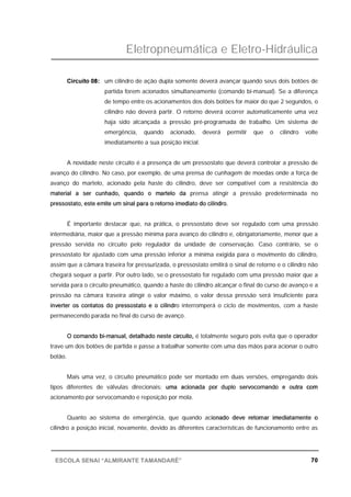 Eletropneumática e Eletro-Hidráulica
70ESCOLA SENAI “ALMIRANTE TAMANDARÉ”
Circuito 08: um cilindro de ação dupla somente deverá avançar quando seus dois botões de
partida forem acionados simultaneamente (comando bi-manual). Se a diferença
de tempo entre os acionamentos dos dois botões for maior do que 2 segundos, o
cilindro não deverá partir. O retorno deverá ocorrer automaticamente uma vez
haja sido alcançada a pressão pré-programada de trabalho. Um sistema de
emergência, quando acionado, deverá permitir que o cilindro volte
imediatamente a sua posição inicial.
A novidade neste circuito é a presença de um pressostato que deverá controlar a pressão de
avanço do cilindro. No caso, por exemplo, de uma prensa de cunhagem de moedas onde a força de
avanço do martelo, acionado pela haste do cilindro, deve ser compatível com a resistência do
material a ser cunhado, quando o martelo da prensa atingir a pressão predeterminada no
pressostato, este emite um sinal para o retorno imediato do cilindro.
É importante destacar que, na prática, o pressostato deve ser regulado com uma pressão
intermediária, maior que a pressão mínima para avanço do cilindro e, obrigatoriamente, menor que a
pressão servida no circuito pelo regulador da unidade de conservação. Caso contrário, se o
pressostato for ajustado com uma pressão inferior a mínima exigida para o movimento do cilindro,
assim que a câmara traseira for pressurizada, o pressostato emitirá o sinal de retorno e o cilindro não
chegará sequer a partir. Por outro lado, se o pressostato for regulado com uma pressão maior que a
servida para o circuito pneumático, quando a haste do cilindro alcançar o final do curso de avanço e a
pressão na câmara traseira atingir o valor máximo, o valor dessa pressão será insuficiente para
inverter os contatos do pressostato e o cilindro interromperá o ciclo de movimentos, com a haste
permanecendo parada no final do curso de avanço.
O comando bi-manual, detalhado neste circuito, é totalmente seguro pois evita que o operador
trave um dos botões de partida e passe a trabalhar somente com uma das mãos para acionar o outro
botão.
Mais uma vez, o circuito pneumático pode ser montado em duas versões, empregando dois
tipos diferentes de válvulas direcionais: uma acionada por duplo servocomando e outra com
acionamento por servocomando e reposição por mola.
Quanto ao sistema de emergência, que quando acionado deve retornar imediatamente o
cilindro a posição inicial, novamente, devido às diferentes características de funcionamento entre as
 