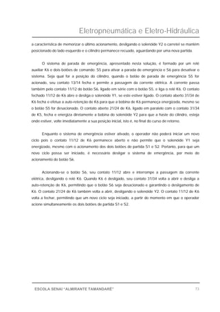 Eletropneumática e Eletro-Hidráulica
73ESCOLA SENAI “ALMIRANTE TAMANDARÉ”
a característica de memorizar o último acionamento, desligando o solenóide Y2 o carretel se mantém
posicionado do lado esquerdo e o cilindro permanece recuado, aguardando por uma nova partida.
O sistema de parada de emergência, apresentado nesta solução, é formado por um relé
auxiliar K6 e dois botões de comando: S5 para ativar a parada de emergência e S6 para desativar o
sistema. Seja qual for a posição do cilindro, quando o botão de parada de emergência S5 for
acionado, seu contato 13/14 fecha e permite a passagem da corrente elétrica. A corrente passa
também pelo contato 11/12 do botão S6, ligado em série com o botão S5, e liga o relé K6. O contato
fechado 11/12 de K6 abre e desliga o solenóide Y1, se este estiver ligado. O contato aberto 31/34 de
K6 fecha e efetua a auto-retenção de K6 para que a bobina de K6 permaneça energizada, mesmo se
o botão S5 for desacionado. O contato aberto 21/24 de K6, ligado em paralelo com o contato 31/34
de K5, fecha e energiza diretamente a bobina do solenóide Y2 para que a haste do cilindro, esteja
onde estiver, volte imediatamente a sua posição inicial, isto é, no final do curso de retorno.
Enquanto o sistema de emergência estiver ativado, o operador não poderá iniciar um novo
ciclo pois o contato 11/12 de K6 permanece aberto e não permite que o solenóide Y1 seja
energizado, mesmo com o acionamento dos dois botões de partida S1 e S2. Portanto, para que um
novo ciclo possa ser iniciado, é necessário desligar o sistema de emergência, por meio do
acionamento do botão S6.
Acionando-se o botão S6, seu contato 11/12 abre e interrompe a passagem da corrente
elétrica, desligando o relé K6. Quando K6 é desligado, seu contato 31/34 volta a abrir e desliga a
auto-retenção de K6, permitindo que o botão S6 seja desacionado e garantindo o desligamento de
K6. O contato 21/24 de K6 também volta a abrir, desligando o solenóide Y2. O contato 11/12 de K6
volta a fechar, permitindo que um novo ciclo seja iniciado, a partir do momento em que o operador
acione simultaneamente os dois botões de partida S1 e S2.
 