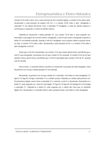 Eletropneumática e Eletro-Hidráulica
83ESCOLA SENAI “ALMIRANTE TAMANDARÉ”
contato 21/24 volta a abrir, mas a auto-retenção de K2 o mantém ligado; o contato 31/34 volta a abrir,
desativando a auto-retenção do próprio relé K3; e o contato 41/44 volta a abrir, desligando o
solenóide Y1 da válvula direcional. Com o solenóide Y1 desligado, a mola da válvula empurra o
carretel para a esquerda e a haste do cilindro retorna.
Soltando-se novamente o botão pulsador S1, seu contato 13/14 abre e, pela segunda vez,
interrompe a passagem da corrente elétrica, desligando o relé K2 que estava energizado enquanto o
botão S1 era mantido acionado. Quando o relé K2 é desligado, seus contatos voltam a posição inicial,
ou seja: o contato 11/14 volta a abrir, desativando a auto-retenção de K2; e o contato 21/24 volta a
abrir desligando o relé K4.
Assim que o relé K4 é desativado, seu contato 11/12 que estava aberto fecha, permitindo que o
relé K1 seja energizado, na próxima vez em que o botão S1 for acionado. O contato 21/22 de K4 que
também estava aberto fecha, permitindo que o relé K3 seja ligado pelo contato 31/34 de K1, quando
este for ativado.
Dessa forma, o comando elétrico encontra-se novamente na posição de tudo desligado, como
da primeira vez em que o botão pulsador S1 foi acionado.
Resumindo, na primeira vez em que o botão S1 é acionado, com todos os relés desligados, S1
liga K1, K1 liga K3, K3 liga o solenóide Y1 e o cilindro avança. Soltando-se o botão, pela primeira vez,
K3 permanece ligado, assim como o solenóide Y1 e somente o relé K1 é desativado. Acionando-se o
botão S1, pela segunda vez, como K3 está ligado, S1 liga K2, K2 liga K4, K4 desliga K3 e K3 desliga
o solenóide Y1. Soltando-se o botão S1, pela segunda vez, o último dos relés que se mantinha
ligado, K4 é desativado e o comando elétrico volta a posição inicial, com todos os relés desligados.
 