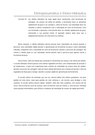 Eletropneumática e Eletro-Hidráulica
85ESCOLA SENAI “ALMIRANTE TAMANDARÉ”
Circuito 10: um cilindro hidráulico de ação dupla deve movimentar uma ferramenta de
usinagem. Ao acionar um botão de partida, a ferramenta deve se aproximar
rapidamente da peça a ser usinada e, antes de tocá-la, sua velocidade deve ser
reduzida a valores compatíveis com a velocidade de corte da ferramenta. Uma
vez terminada a operação, a ferramenta deve ser retirada rapidamente da peça,
retornando a sua posição inicial. O operador poderá optar para que o
equipamento funcione em ciclo único ou contínuo.
Nesta situação, o cilindro hidráulico deverá possuir duas velocidades de avanço durante o
percurso: uma velocidade rápida durante a aproximação da ferramenta na peça e outra velocidade
reduzida, compatível com a velocidade de corte da ferramenta, durante o processo de usinagem. No
retorno o cilindro pode ter sua velocidade normal durante todo o percurso para apenas extrair a
ferramenta da peça.
Dessa forma, além da válvula que comanda os movimentos de avanço e de retorno do cilindro,
o circuito hidráulico deverá possuir uma válvula reguladora de fluxo, com compensador de pressão e
de temperatura, a qual será responsável pelo controle da velocidade de avanço lento do cilindro,
durante o processo de usinagem; além de outra válvula direcional com a função de desviar o óleo da
reguladora de fluxo para o tanque, durante o avanço rápido de aproximação da ferramenta.
O circuito elétrico de comando, por sua vez, deverá utilizar três botões pulsadores: um para
partida em ciclo único, outro para partida em ciclo contínuo e, um terceiro, para desligar o ciclo
contínuo. O circuito elétrico deverá utilizar, também, além dos relés auxiliares, três chaves fim de
curso: uma no final do curso de avanço, outra no final do curso de retorno e, uma terceira, montada
numa posição intermediária, para efetuar a mudança da velocidade de avanço de rápido para lento.
 