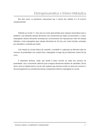 Eletropneumática e Eletro-Hidráulica
91ESCOLA SENAI “ALMIRANTE TAMANDARÉ”
Nos dois casos, os parênteses representam que o retorno dos cilindros A e B ocorrem
simultaneamente.
Voltando ao circuito 11, mais uma vez serão apresentadas duas soluções pneumáticas para o
problema: uma utilizando válvulas direcionais com acionamento por duplo servocomando e, a outra,
empregando válvulas direcionais acionadas por servocomando com reposição por mola. Na solução
hidráulica, serão empregadas duas válvulas direcionais de 4/3 vias com centro fechado, acionadas
por solenóides e centradas por molas.
Com relação ao circuito elétrico de comando, a novidade é a aplicação de diferentes tipos de
sensores de proximidade sem contato físico, empregados no lugar das já tradicionais chaves fim de
curso.
É importante destacar, ainda, que devido à baixa corrente de saída dos sensores de
proximidade, não é conveniente utilizá-los para energizar diretamente bobinas de solenóides. Dessa
forma, torna-se indispensável o uso de relés auxiliares que deverão receber os sinais dos sensores e
dar prosseguimento ao comando dos demais componentes elétricos empregados no circuito.
 