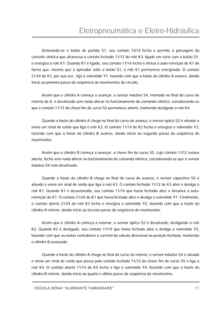 Eletropneumática e Eletro-Hidráulica
97ESCOLA SENAI “ALMIRANTE TAMANDARÉ”
Acionando-se o botão de partida S1, seu contato 13/14 fecha e permite a passagem da
corrente elétrica que atravessa o contato fechado 11/12 do relé K3, ligado em série com o botão S1,
e energiza o relé K1. Quando K1 é ligado, seu contato 11/14 fecha e efetua a auto-retenção de K1 de
forma que, mesmo que o operador solte o botão S1, o relé K1 permanece energizado. O contato
21/24 de K1, por sua vez, liga o solenóide Y1, fazendo com que a haste do cilindro A avance, dando
início ao primeiro passo da seqüência de movimentos do circuito.
Assim que o cilindro A começa a avançar, o sensor indutivo S4, montado no final do curso de
retorno de A, é desativado sem nada alterar no funcionamento do comando elétrico, considerando-se
que o contato 11/12 da chave fim de curso S5 permanece aberto, mantendo desligado o relé K4.
Quando a haste do cilindro A chega no final do curso de avanço, o sensor óptico S2 é ativado e
envia um sinal de saída que liga o relé K2. O contato 11/14 de K2 fecha e energiza o solenóide Y3,
fazendo com que a haste do cilindro B avance, dando início ao segundo passo da seqüência de
movimentos.
Assim que o cilindro B começa a avançar, a chave fim de curso S5, cujo contato 11/12 estava
aberto, fecha sem nada alterar no funcionamento do comando elétrico, considerando-se que o sensor
indutivo S4 está desativado.
Quando a haste do cilindro B chega no final do curso de avanço, o sensor capacitivo S3 é
ativado e envia um sinal de saída que liga o relé K3. O contato fechado 11/12 de K3 abre e desliga o
relé K1. Quando K1 é desacionado, seu contato 11/14 que havia fechado abre e desativa a auto-
retenção de K1. O contato 21/24 de K1 que havia fechado abre e desliga o solenóide Y1. Finalmente,
o contato aberto 21/24 do relé K3 fecha e energiza o solenóide Y2, fazendo com que a haste do
cilindro A retorne, dando início ao terceiro passo da seqüência de movimentos.
Assim que o cilindro A começa a retornar, o sensor óptico S2 é desativado, desligando o relé
K2. Quando K2 é desligado, seu contato 11/14 que havia fechado abre e desliga o solenóide Y3,
fazendo com que as molas centralizem o carretel da válvula direcional na posição fechada, mantendo
o cilindro B avançado.
Quando a haste do cilindro A chega no final do curso de retorno, o sensor indutivo S4 é ativado
e envia um sinal de saída que passa pelo contato fechado 11/12 da chave fim de curso S5 e liga o
relé K4. O contato aberto 11/14 de K4 fecha e liga o solenóide Y4, fazendo com que a haste do
cilindro B retorne, dando início ao quarto e último passo da seqüência de movimentos.
 