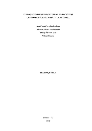 FUNDAÇÃO UNIVERSIDADE FEDERAL DO TOCANTINS
CENTRO DE ENGENHARIAS CIVIL E ELÉTRICA
Ana Clara Carvalho Barbosa
Antônia Juliana Flávia Sousa
Thiago Álvares Assis
Vilmar Pereira
ELETROQUÍMICA
Palmas – TO
2012
 