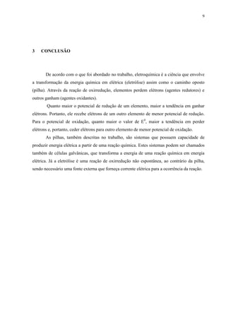 9
3 CONCLUSÃO
De acordo com o que foi abordado no trabalho, eletroquímica é a ciência que envolve
a transformação da energia química em elétrica (eletrólise) assim como o caminho oposto
(pilha). Através da reação de oxirredução, elementos perdem elétrons (agentes redutores) e
outros ganham (agentes oxidantes).
Quanto maior o potencial de redução de um elemento, maior a tendência em ganhar
elétrons. Portanto, ele recebe elétrons de um outro elemento de menor potencial de redução.
Para o potencial de oxidação, quanto maior o valor de E0
, maior a tendência em perder
elétrons e, portanto, ceder elétrons para outro elemento de menor potencial de oxidação.
As pilhas, também descritas no trabalho, são sistemas que possuem capacidade de
produzir energia elétrica a partir de uma reação química. Estes sistemas podem ser chamados
também de células galvânicas, que transforma a energia de uma reação química em energia
elétrica. Já a eletrólise é uma reação de oxirredução não espontânea, ao contrário da pilha,
sendo necessário uma fonte externa que forneça corrente elétrica para a ocorrência da reação.
 