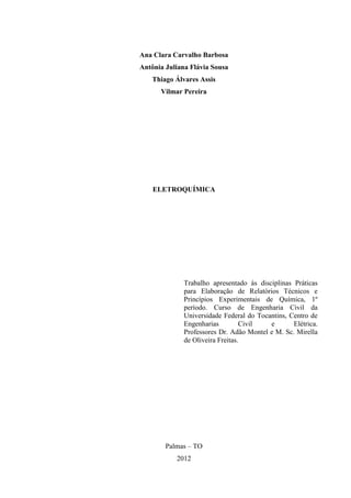 Ana Clara Carvalho Barbosa
Antônia Juliana Flávia Sousa
Thiago Álvares Assis
Vilmar Pereira
ELETROQUÍMICA
Trabalho apresentado às disciplinas Práticas
para Elaboração de Relatórios Técnicos e
Princípios Experimentais de Química, 1º
período. Curso de Engenharia Civil da
Universidade Federal do Tocantins, Centro de
Engenharias Civil e Elétrica.
Professores Dr. Adão Montel e M. Sc. Mirella
de Oliveira Freitas.
Palmas – TO
2012
 