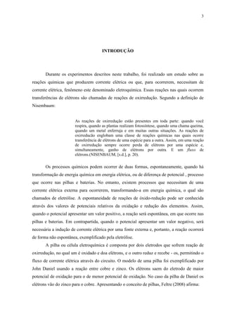 3
INTRODUÇÃO
Durante os experimentos descritos neste trabalho, foi realizado um estudo sobre as
reações químicas que produzem corrente elétrica ou que, para ocorrerem, necessitam de
corrente elétrica, fenômeno este denominado eletroquímica. Essas reações nas quais ocorrem
transferências de elétrons são chamadas de reações de oxirredução. Segundo a definição de
Nisembaum:
As reações de oxirredução estão presentes em toda parte: quando você
respira, quando as plantas realizam fotossíntese, quando uma chama queima,
quando um metal enferruja e em muitas outras situações. As reações de
oxirreducão englobam uma classe de reações químicas nas quais ocorre
transferência de elétrons de uma espécie para a outra. Assim, em uma reação
de oxirredução sempre ocorre perda de elétrons por uma espécie e,
simultaneamente, ganho de elétrons por outra. E um fluxo de
elétrons.(NISENBAUM, [s.d.], p. 20).
Os processos químicos podem ocorrer de duas formas, espontaneamente, quando há
transformação de energia química em energia elétrica, ou de diferença de potencial , processo
que ocorre nas pilhas e baterias. No entanto, existem processos que necessitam de uma
corrente elétrica externa para ocorrerem, transformando-a em energia química, o qual são
chamados de eletrólise. A espontaneidade de reações de óxido-redução pode ser conhecida
através dos valores de potenciais relativos da oxidação e redução dos elementos. Assim,
quando o potencial apresentar um valor positivo, a reação será espontânea, em que ocorre nas
pilhas e baterias. Em contrapartida, quando o potencial apresentar um valor negativo, será
necessária a indução de corrente elétrica por uma fonte externa e, portanto, a reação ocorrerá
de forma não espontânea, exemplificado pela eletrólise.
A pilha ou célula eletroquímica é composta por dois eletrodos que sofrem reação de
oxirredução, no qual um é oxidado e doa elétrons, e o outro reduz e recebe - os, permitindo o
fluxo de corrente elétrica através do circuito. O modelo de uma pilha foi exemplificado por
John Daniel usando a reação entre cobre e zinco. Os elétrons saem do eletrodo de maior
potencial de oxidação para o de menor potencial de oxidação. No caso da pilha de Daniel os
elétrons vão do zinco para o cobre. Apresentando o conceito de pilhas, Feltre (2008) afirma:
 