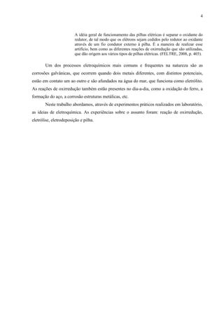 4
A idéia geral de funcionamento das pilhas elétricas é separar o oxidante do
redutor, de tal modo que os elétrons sejam cedidos pelo redutor ao oxidante
através de um fio condutor externo à pilha. É a maneira de realizar esse
artifício, bem como as diferentes reações de oxirredução que são utilizadas,
que dão origem aos vários tipos de pilhas elétricas. (FELTRE, 2008, p. 403).
Um dos processos eletroquímicos mais comuns e frequentes na natureza são as
corrosões galvânicas, que ocorrem quando dois metais diferentes, com distintos potenciais,
estão em contato um ao outro e são afundados na água do mar, que funciona como eletrólito.
As reações de oxirredução também estão presentes no dia-a-dia, como a oxidação do ferro, a
formação do aço, a corrosão estruturas metálicas, etc.
Neste trabalho abordamos, através de experimentos práticos realizados em laboratório,
as ideias de eletroquímica. As experiências sobre o assunto foram: reação de oxirredução,
eletrólise, eletrodeposição e pilha.
 