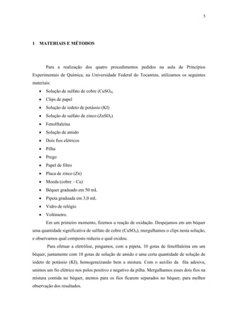 5
1 MATERIAIS E MÉTODOS
Para a realização dos quatro procedimentos pedidos na aula de Princípios
Experimentais de Química, na Universidade Federal do Tocantins, utilizamos os seguintes
materiais:
Solução de sulfato de cobre (CuSO4)
Clips de papel
Solução de iodeto de potássio (KI)
Solução de sulfato de zinco (ZnSO4)
Fenolftaleína
Solução de amido
Dois fios elétricos
Pilha
Prego
Papel de filtro
Placa de zinco (Zn)
Moeda (cobre – Cu)
Béquer graduado em 50 mL
Pipeta graduada em 3,0 mL
Vidro de relógio
Voltímetro.
Em um primeiro momento, fizemos a reação de oxidação. Despejamos em um béquer
uma quantidade significativa de sulfato de cobre (CuSO4), mergulhamos o clips nesta solução,
e observamos qual composto reduziu e qual oxidou.
Para efetuar a eletrólise, pingamos, com a pipeta, 10 gotas de fenolftaleína em um
béquer, juntamente com 10 gotas de solução de amido e uma certa quantidade de solução de
iodeto de potássio (KI), homogeneizando bem a mistura. Com o auxílio da fita adesiva,
unimos um fio elétrico nos polos positivo e negativo da pilha. Mergulhamos esses dois fios na
mistura contida no béquer, atentos para os fios ficarem separados no béquer, para melhor
observação dos resultados.
 