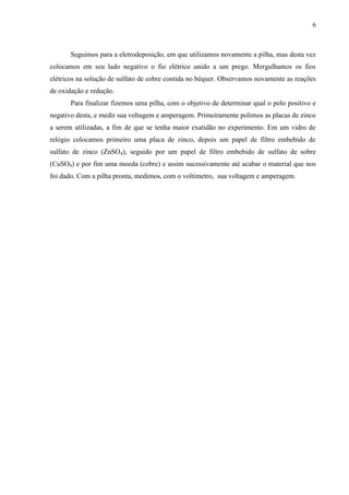 6
Seguimos para a eletrodeposição, em que utilizamos novamente a pilha, mas desta vez
colocamos em seu lado negativo o fio elétrico unido a um prego. Mergulhamos os fios
elétricos na solução de sulfato de cobre contida no béquer. Observamos novamente as reações
de oxidação e redução.
Para finalizar fizemos uma pilha, com o objetivo de determinar qual o polo positivo e
negativo desta, e medir sua voltagem e amperagem. Primeiramente polimos as placas de zinco
a serem utilizadas, a fim de que se tenha maior exatidão no experimento. Em um vidro de
relógio colocamos primeiro uma placa de zinco, depois um papel de filtro embebido de
sulfato de zinco (ZnSO4), seguido por um papel de filtro embebido de sulfato de sobre
(CuSO4) e por fim uma moeda (cobre) e assim sucessivamente até acabar o material que nos
foi dado. Com a pilha pronta, medimos, com o voltímetro, sua voltagem e amperagem.
 