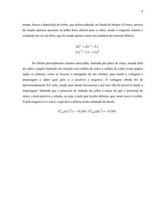 8
tempo, houve a deposição do cobre, que sofreu redução, no fundo do béquer. O zinco, através
da reação química presente na pilha doou elétron para o cobre, sendo o reagente redutor e
oxidando em vez do ferro, que foi usado apenas como um condutor de corrente elétrica.
Zn0
→ Zn+2
+ 2 e-
Cu+2
+ 2 e-
→ Cu0
No último procedimento criamos uma pilha, formada por placa de zinco, moeda feita
de cobre e papéis banhado em solução com sulfato de zinco e sulfato de cobre (esses papéis
repõe os elétrons, como se fossem o carregador de um celular), para medir a voltagem e
amperagem e saber qual polo é o positivo e negativo. A voltagem obtida foi de
aproximadamente 0,8 volts, sendo uma tensão baixíssima e por isso não foi possível medir a
amperagem. Sabendo que o potencial de redução do cobre é maior do que o potencial do
zinco, o polo positivo o cátodo, ou seja, o polo que recebe elétrons, que, neste caso é o cobre.
O polo negativo é o zinco, o que doa o elétron sendo chamado de ânodo.
E0
red (Cu+2
) = + 0,34V / E0
red (Zn+2
) = - 0,76V.
 