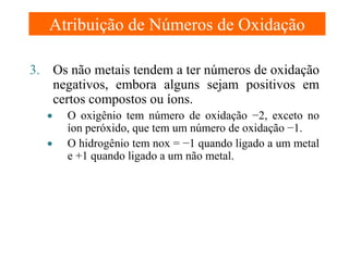 Atribuição de Números de Oxidação
3. Os não metais tendem a ter números de oxidação
negativos, embora alguns sejam positivos em
certos compostos ou íons.
•
•

O oxigênio tem número de oxidação −2, exceto no
íon peróxido, que tem um número de oxidação −1.
O hidrogênio tem nox = −1 quando ligado a um metal
e +1 quando ligado a um não metal.

 