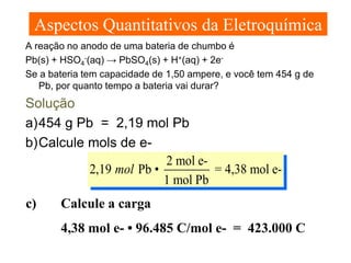 Aspectos Quantitativos da Eletroquímica
A reação no anodo de uma bateria de chumbo é
Pb(s) + HSO4-(aq) → PbSO4(s) + H+(aq) + 2eSe a bateria tem capacidade de 1,50 ampere, e você tem 454 g de
Pb, por quanto tempo a bateria vai durar?

Solução
a) 454 g Pb = 2,19 mol Pb
b) Calcule mols de e2 mol e2,19 mol Pb •
= 4,38 mol e1 mol Pb
c)

Calcule a carga
4,38 mol e- • 96.485 C/mol e- = 423.000 C

 