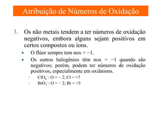 Atribuição de Números de Oxidação
3. Os não metais tendem a ter números de oxidação
negativos, embora alguns sejam positivos em
certos compostos ou íons.
O flúor sempre tem nox = −1.
Os outros halogênios têm nox = −1 quando são
negativos; porém, podem ter números de oxidação
positivos, especialmente em oxiânions.

•
•
◦
◦

ClO4−: O = − 2; Cl = +7
BrO3−: O = − 2; Br = +5

 