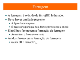 Ferrugem
♦ A ferrugem é o óxido de ferro(III) hidratado.
♦ Deve haver umidade presente
• A água é um reagente
• É necessária para que haja fluxo entre catodo e anodo

♦ Eletrólitos favorecem a formação de ferrugem
• Aumentam o fluxo de corrente

♦ Ácidos favorecem a formação de ferrugem
• menor pH = menor E°red

 