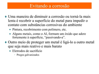 Evitando a corrosão
♦ Uma maneira de diminuir a corrosão ou torná-la mais
lenta é recobrir a superfície do metal para impedir o
contato com substâncias corrosivas do ambiente
• Pintura, recobrimento com polímero, etc.
• Alguns metais, como o Al, formam um óxido que adere
fortemente à superfície, “passivando-a”.

♦ Outro meio de proteger um metal é ligá-lo a outro metal
que seja mais reativo e mais barato
• Eletrodos de sacrifício
◦ Pregos galvanizados

 